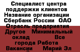 Специалист центра поддержки клиентов › Название организации ­ Сбербанк России, ОАО › Отрасль предприятия ­ Другое › Минимальный оклад ­ 18 500 - Все города Работа » Вакансии   . Марий Эл респ.,Йошкар-Ола г.